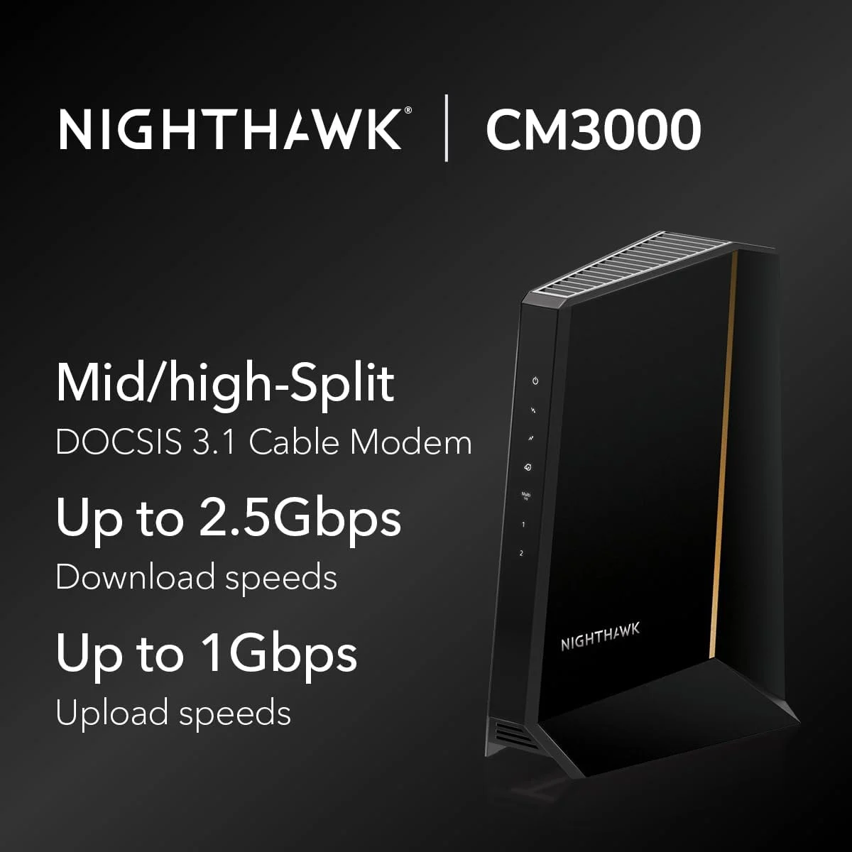مودم کابلی NETGEAR Nighthawk DOCSIS 3.1 Mid/high-Split (CM3000) – تایید شده برای سریعترین سرعتهای امروزی - سازگار با تمام ارائه دهندگان کابل از جمله Xfinity، Spectrum، Cox - برای طرحهای کابلی تا 2.5 گیگابیت بر ثانیه مودم کابلی NETGEAR Nighthawk DOCSIS 3.1 Mid/high-Split (CM3000) – تایید شده برای سریعترین سرعتهای امروزی - سازگار با تمام ارائه دهندگان کابل از جمله Xfinity، Spectrum، Cox - برای طرحهای کابلی تا 2.5 گیگابیت بر ثانیه